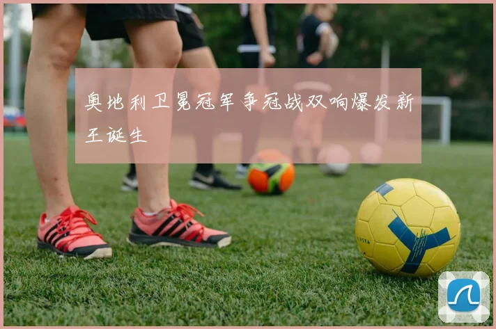 奥地利卫冕冠军争冠战双响爆发新王诞生