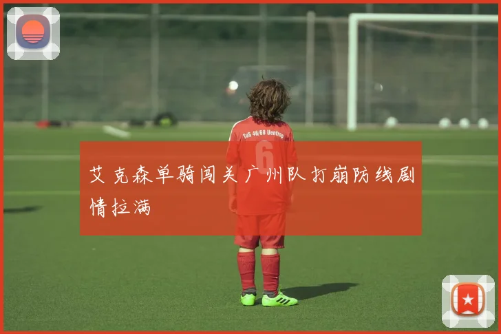 艾克森单骑闯关广州队打崩防线剧情拉满