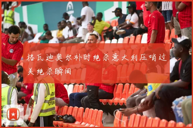 格瓦迪奥尔补时绝杀意大利压哨过关绝杀瞬间