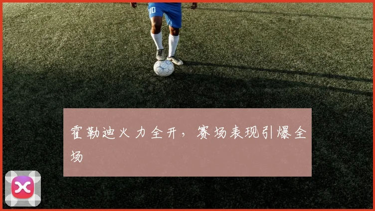 星空online(中国) - 霍勒迪火力全开，赛场表现引爆全场