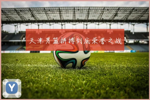 星空online(中国) - 天津男篮拼搏到底荣誉之战