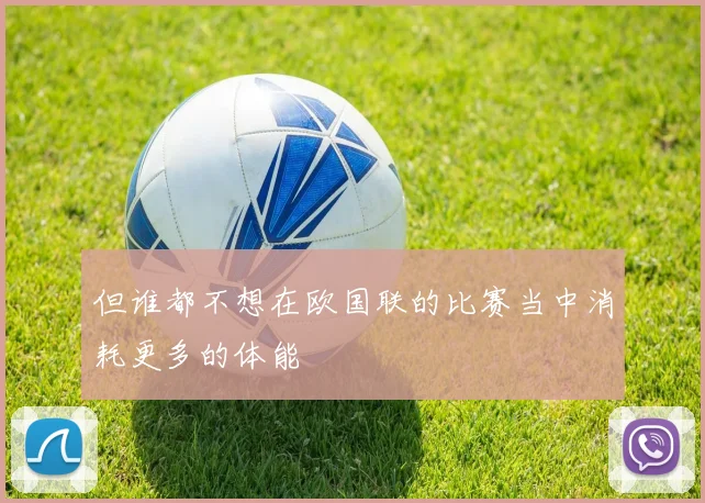 星空online(中国) - 但谁都不想在欧国联的比赛当中消耗更多的体能
