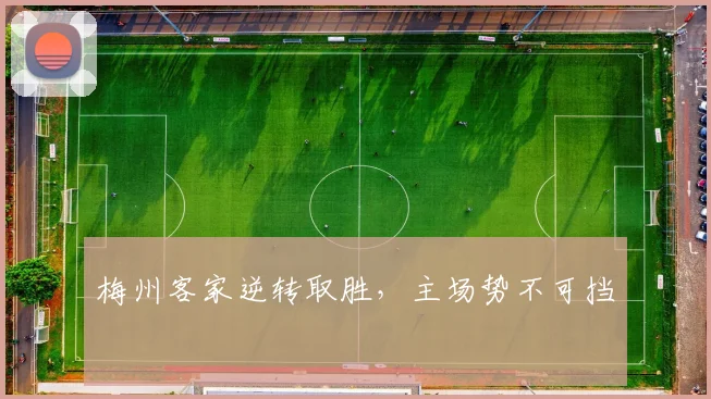 星空online(中国) - 梅州客家逆转取胜，主场势不可挡