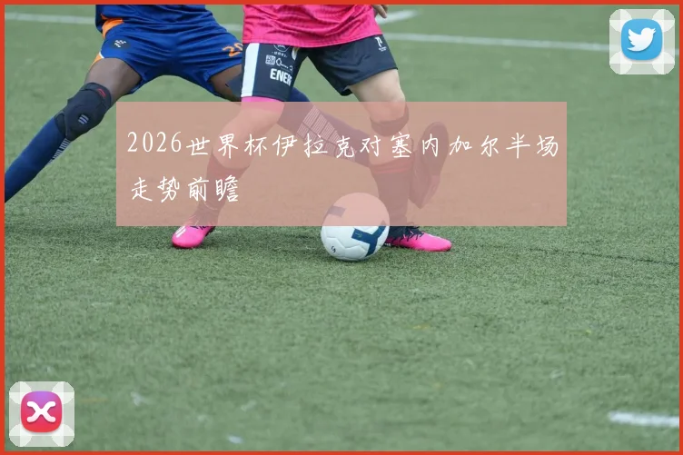2026世界杯伊拉克对塞内加尔半场走势前瞻