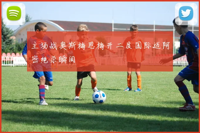 主场战奥斯梅恩梅开二度国际迈阿密绝杀瞬间