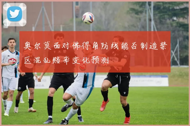 奥尔莫面对佛得角防线能否制造禁区混乱赔率变化预测
