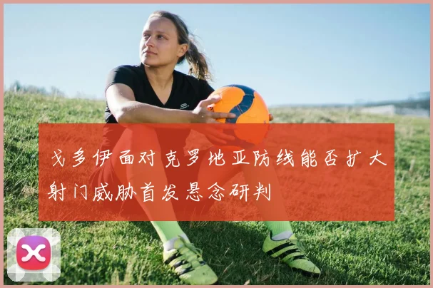 戈多伊面对克罗地亚防线能否扩大射门威胁首发悬念研判