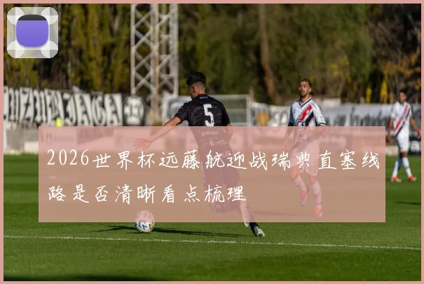 2026世界杯远藤航迎战瑞典直塞线路是否清晰看点梳理