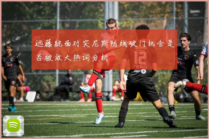 远藤航面对突尼斯防线破门机会是否被放大热词分析