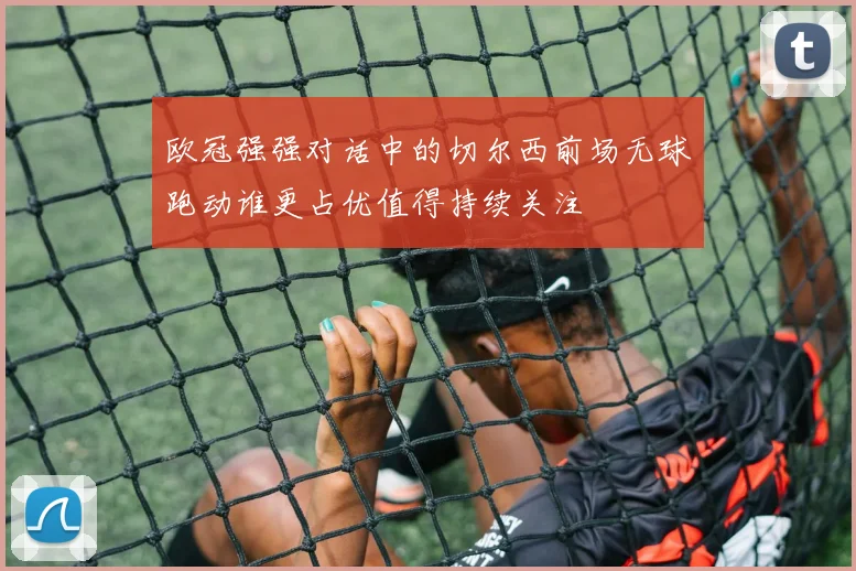 欧冠强强对话中的切尔西前场无球跑动谁更占优值得持续关注