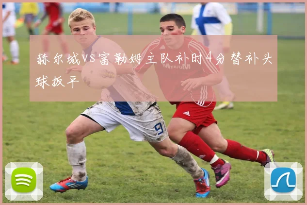 赫尔城vs富勒姆主队补时4分替补头球扳平
