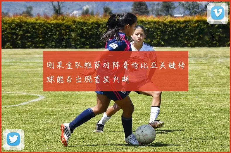 刚果金队维萨对阵哥伦比亚关键传球能否出现首发判断