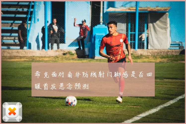 希克面对南非防线射门脚感是否回暖首发悬念预测