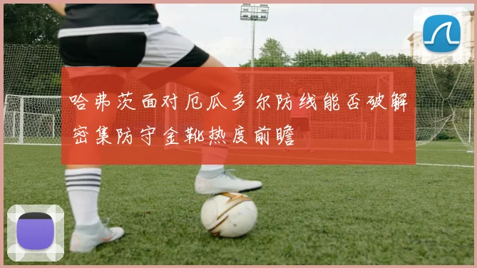 哈弗茨面对厄瓜多尔防线能否破解密集防守金靴热度前瞻
