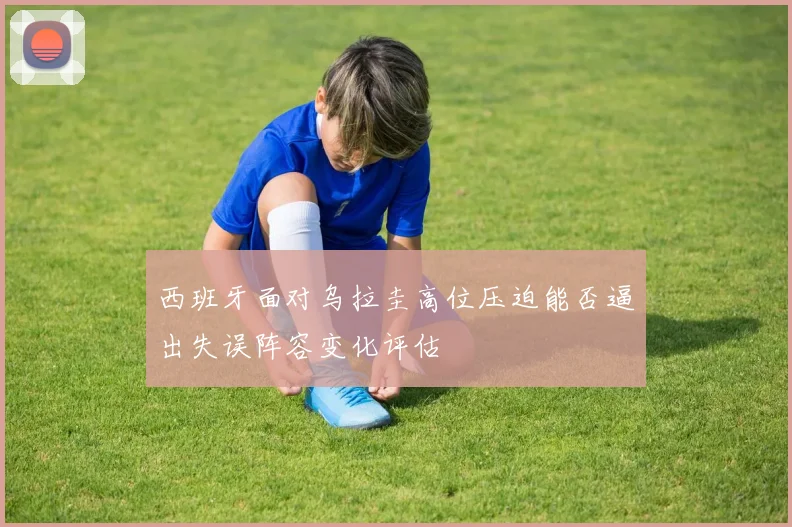 西班牙面对乌拉圭高位压迫能否逼出失误阵容变化评估