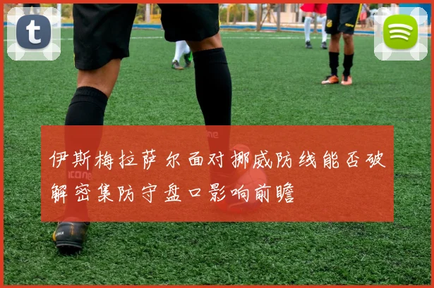 伊斯梅拉萨尔面对挪威防线能否破解密集防守盘口影响前瞻