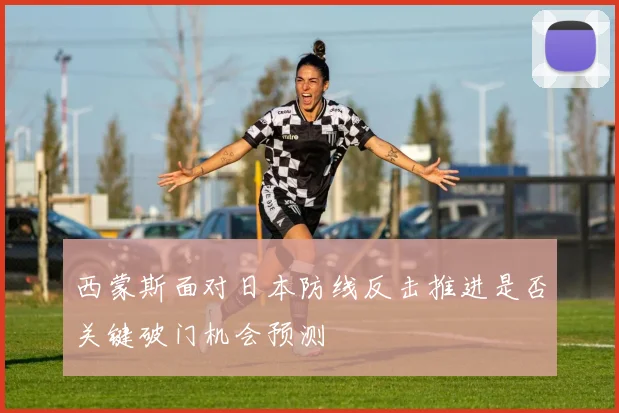 西蒙斯面对日本防线反击推进是否关键破门机会预测