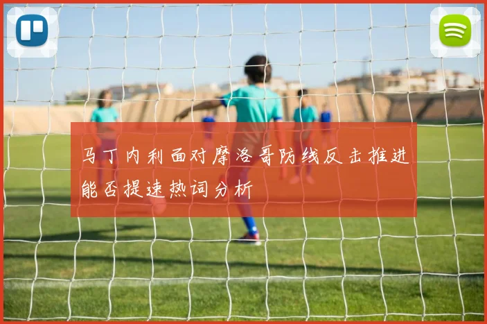 马丁内利面对摩洛哥防线反击推进能否提速热词分析