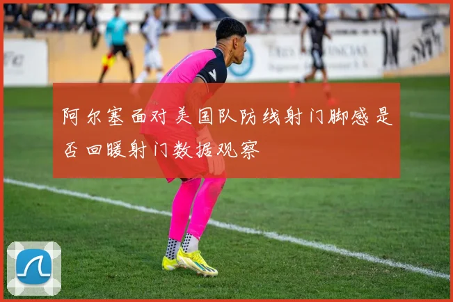 阿尔塞面对美国队防线射门脚感是否回暖射门数据观察