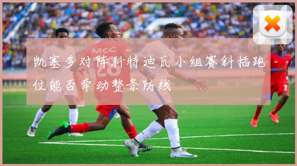 凯塞多对阵科特迪瓦小组赛斜插跑位能否牵动整条防线