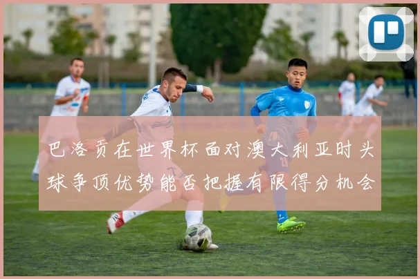 巴洛贡在世界杯面对澳大利亚时头球争顶优势能否把握有限得分机会