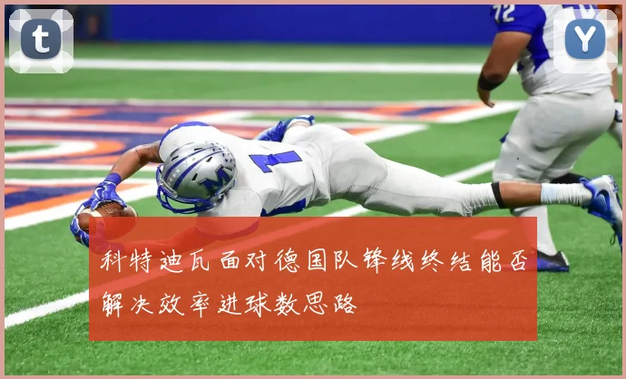 科特迪瓦面对德国队锋线终结能否解决效率进球数思路