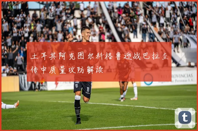 土耳其阿克图尔科格鲁迎战巴拉圭传中质量攻防解读
