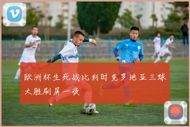 欧洲杯生死战比利时克罗地亚三球大胜刷屏一夜