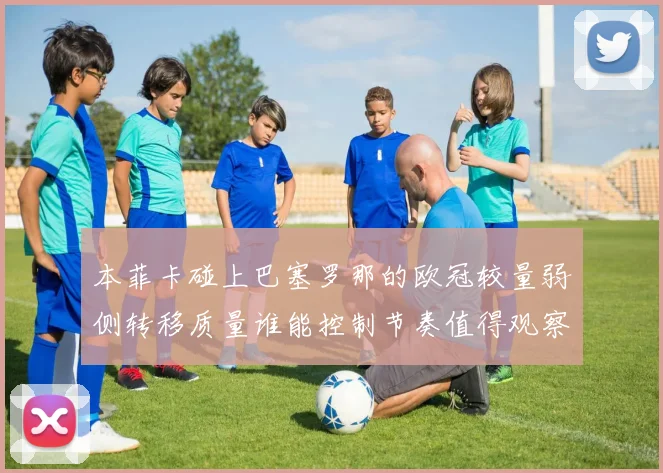 本菲卡碰上巴塞罗那的欧冠较量弱侧转移质量谁能控制节奏值得观察
