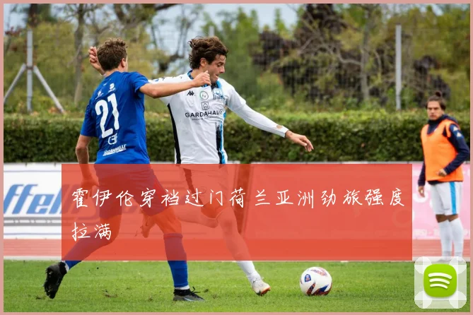 霍伊伦穿裆过门荷兰亚洲劲旅强度拉满
