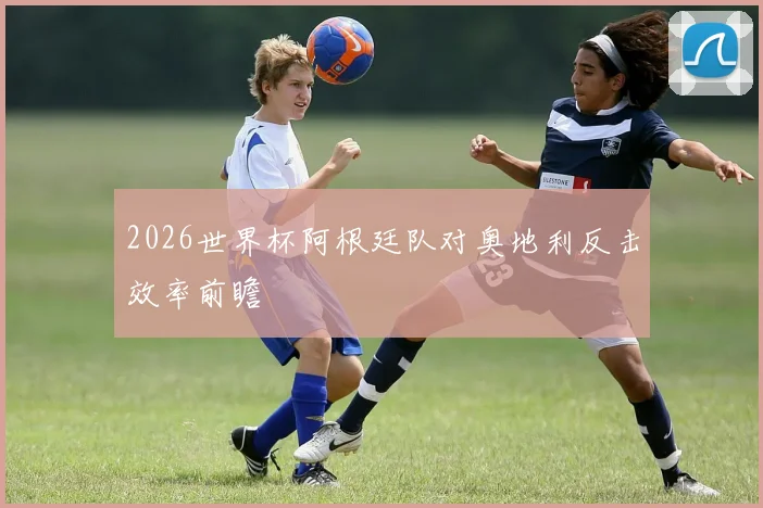 2026世界杯阿根廷队对奥地利反击效率前瞻