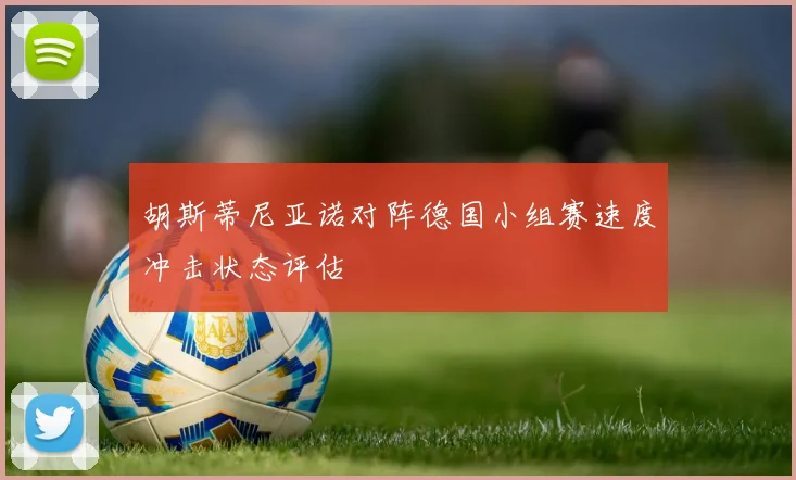 胡斯蒂尼亚诺对阵德国小组赛速度冲击状态评估
