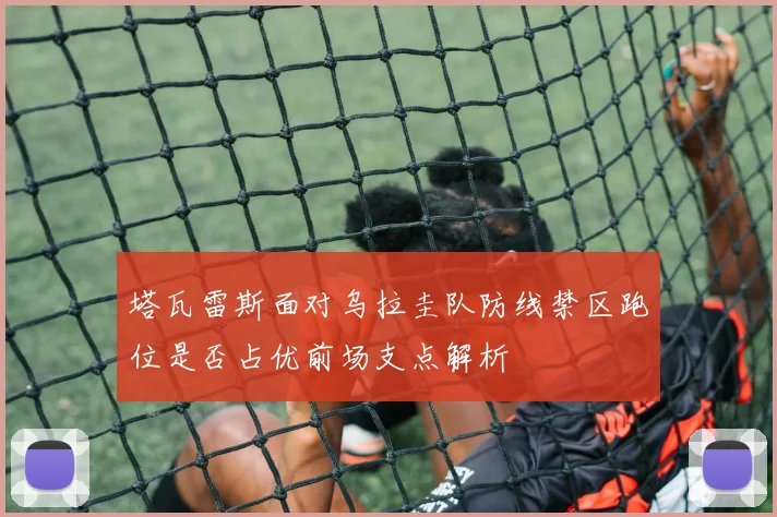 塔瓦雷斯面对乌拉圭队防线禁区跑位是否占优前场支点解析